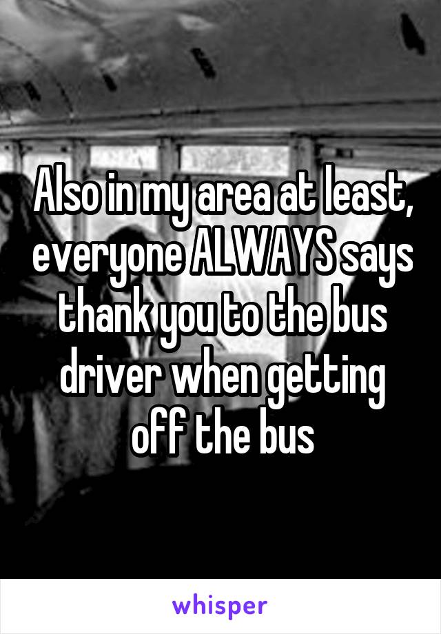 Also in my area at least, everyone ALWAYS says thank you to the bus driver when getting off the bus