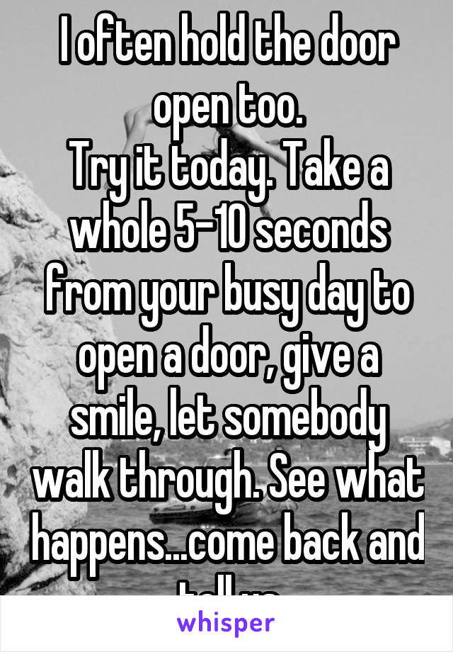 I often hold the door open too.
Try it today. Take a whole 5-10 seconds from your busy day to open a door, give a smile, let somebody walk through. See what happens...come back and tell us