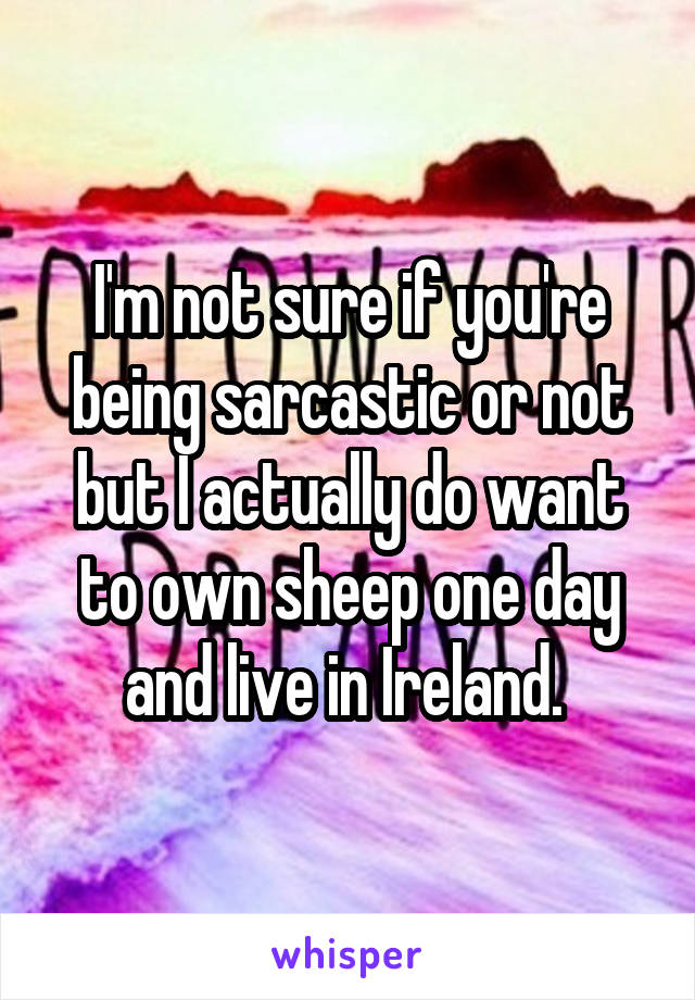 I'm not sure if you're being sarcastic or not but I actually do want to own sheep one day and live in Ireland. 