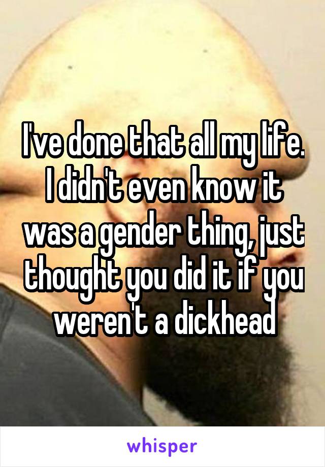 I've done that all my life. I didn't even know it was a gender thing, just thought you did it if you weren't a dickhead