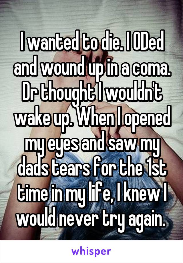 I wanted to die. I ODed and wound up in a coma. Dr thought I wouldn't wake up. When I opened my eyes and saw my dads tears for the 1st time in my life, I knew I would never try again. 