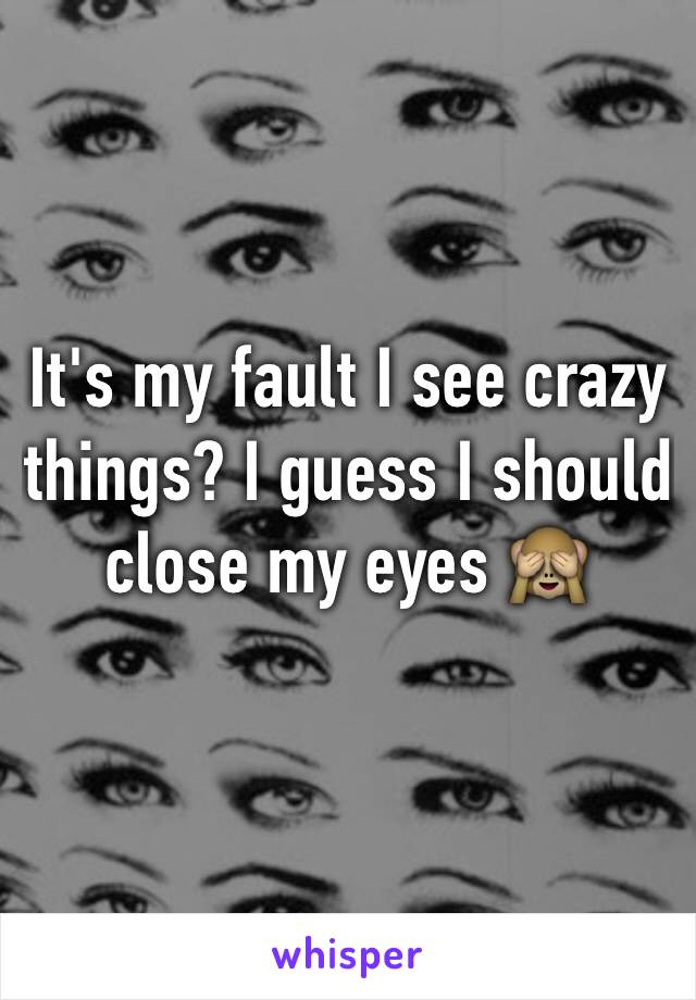 It's my fault I see crazy things? I guess I should close my eyes 🙈
