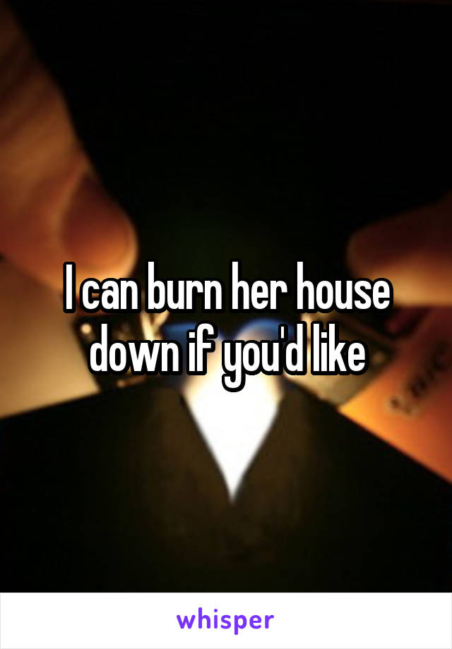 I can burn her house down if you'd like