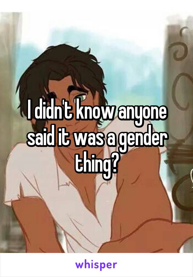 I didn't know anyone said it was a gender thing?