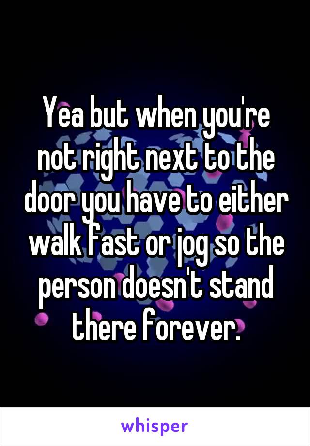Yea but when you're not right next to the door you have to either walk fast or jog so the person doesn't stand there forever.