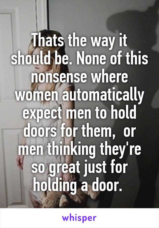 Thats the way it should be. None of this nonsense where women automatically expect men to hold doors for them,  or men thinking they're so great just for holding a door. 
