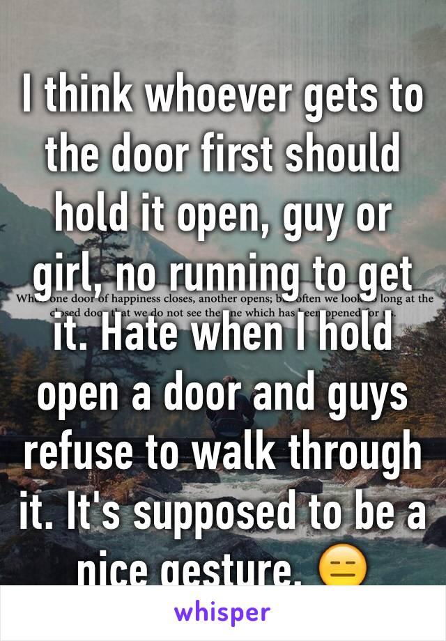 I think whoever gets to the door first should hold it open, guy or girl, no running to get it. Hate when I hold open a door and guys refuse to walk through it. It's supposed to be a nice gesture. 😑