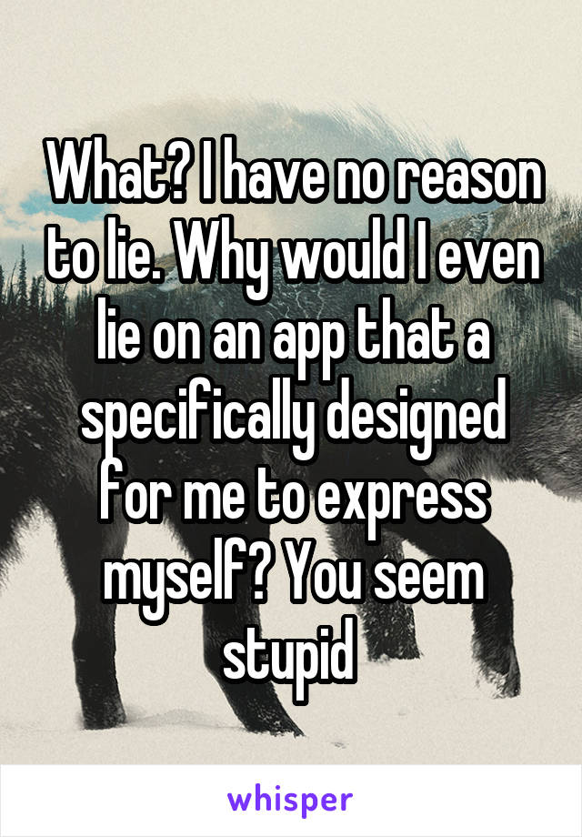 What? I have no reason to lie. Why would I even lie on an app that a specifically designed for me to express myself? You seem stupid 