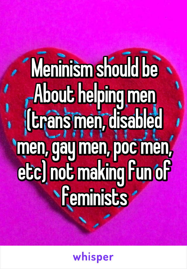 Meninism should be About helping men (trans men, disabled men, gay men, poc men, etc) not making fun of feminists