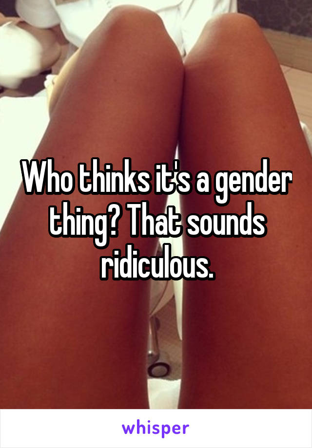 Who thinks it's a gender thing? That sounds ridiculous.