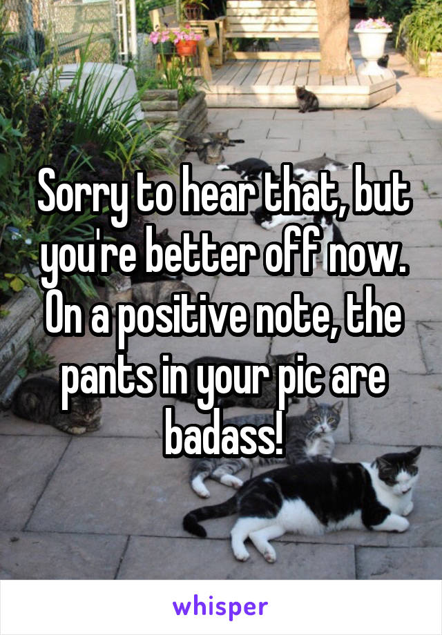 Sorry to hear that, but you're better off now. On a positive note, the pants in your pic are badass!