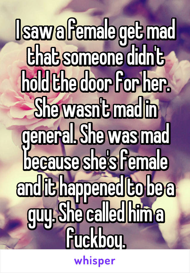 I saw a female get mad that someone didn't hold the door for her. She wasn't mad in general. She was mad because she's female and it happened to be a guy. She called him a fuckboy.