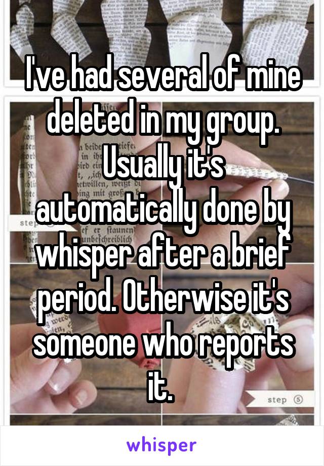 I've had several of mine deleted in my group. Usually it's automatically done by whisper after a brief period. Otherwise it's someone who reports it. 