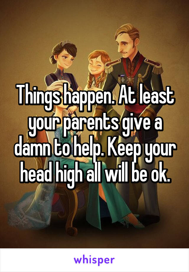 Things happen. At least your parents give a damn to help. Keep your head high all will be ok.