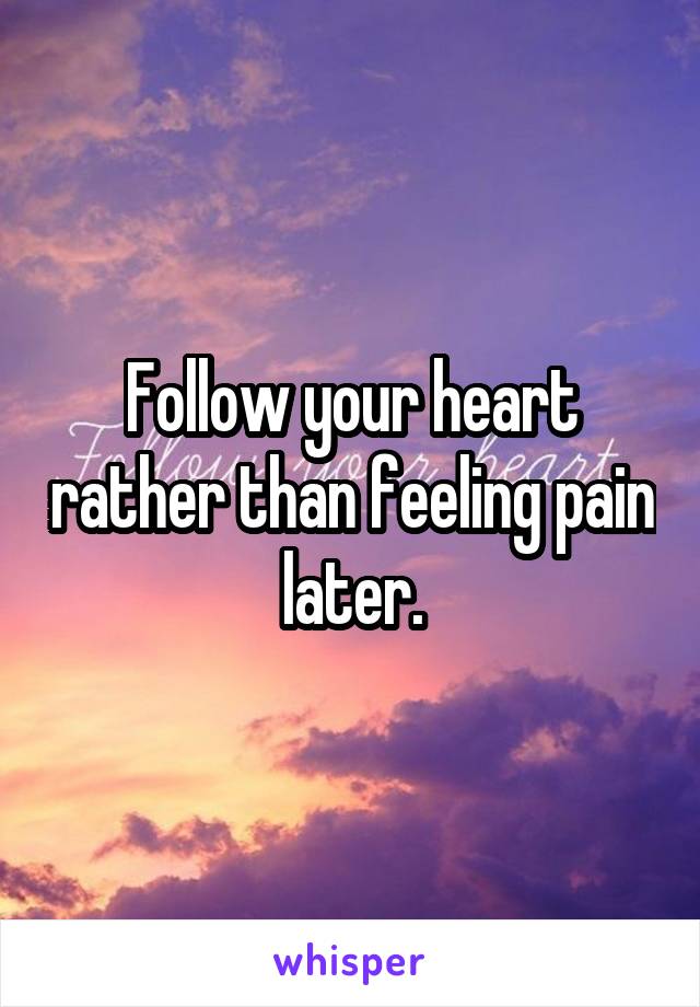 Follow your heart rather than feeling pain later.