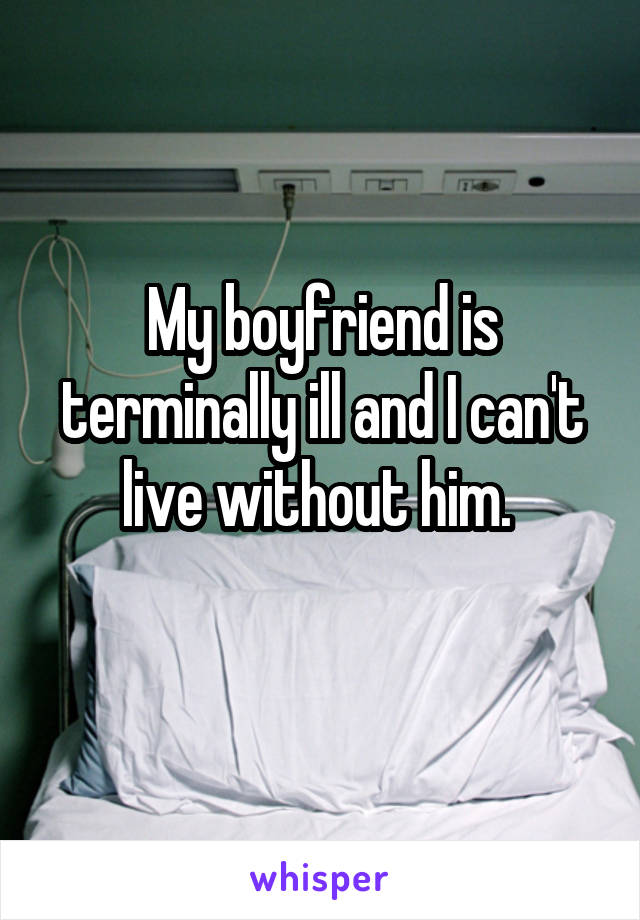 My boyfriend is terminally ill and I can't live without him. 
