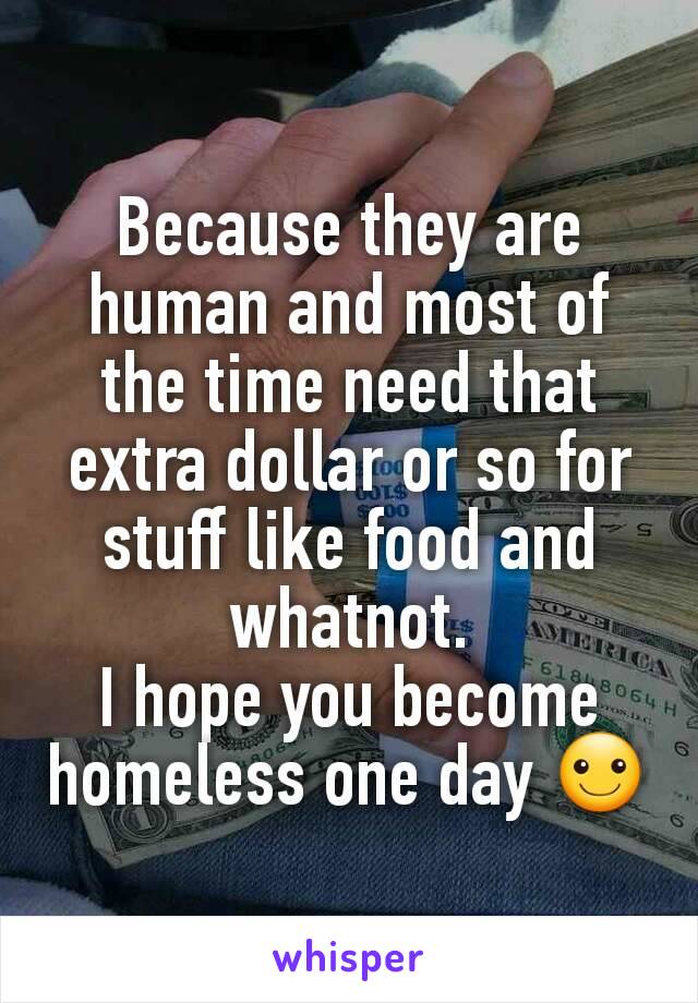 Because they are human and most of the time need that extra dollar or so for stuff like food and whatnot.
I hope you become homeless one day ☺