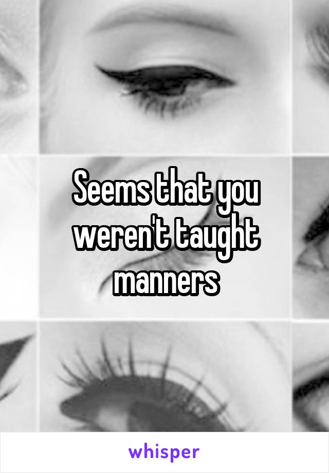 Seems that you weren't taught manners