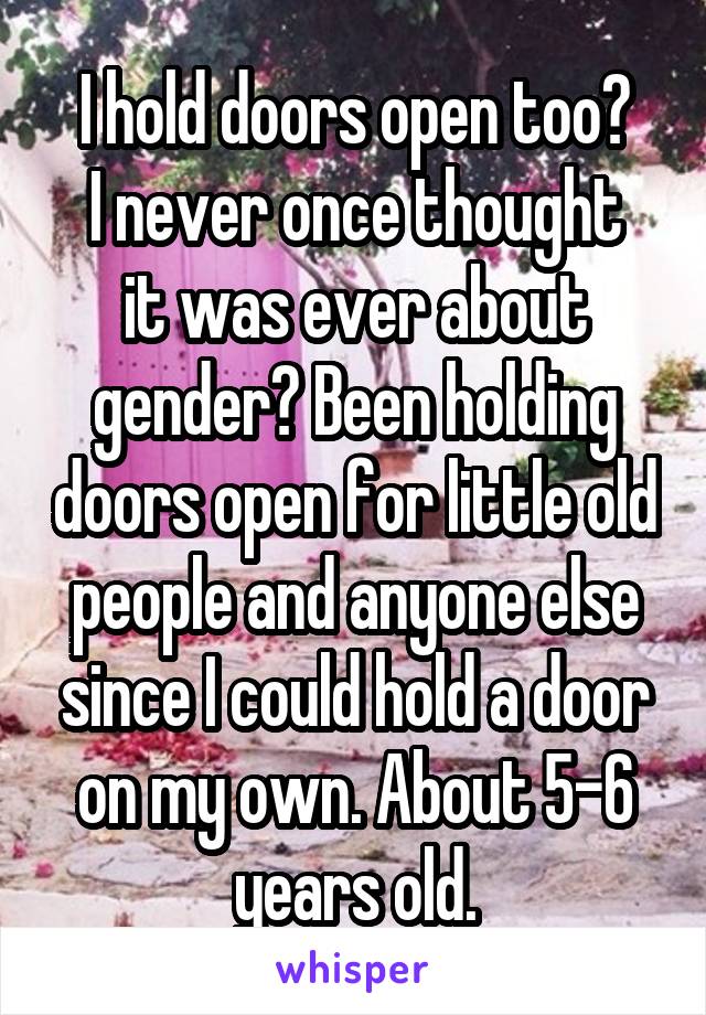 I hold doors open too?
I never once thought it was ever about gender? Been holding doors open for little old people and anyone else since I could hold a door on my own. About 5-6 years old.
