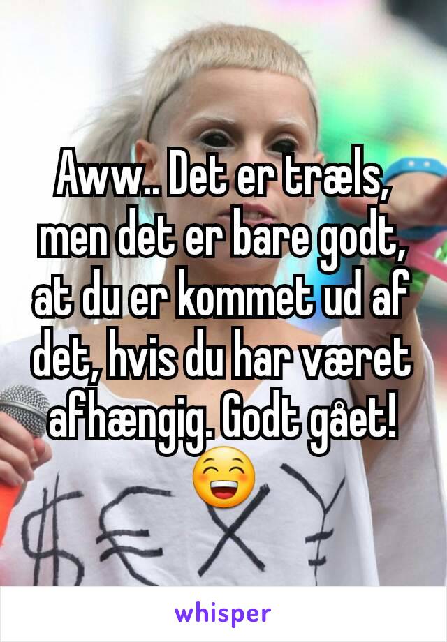 Aww.. Det er træls, men det er bare godt, at du er kommet ud af det, hvis du har været afhængig. Godt gået! 😁