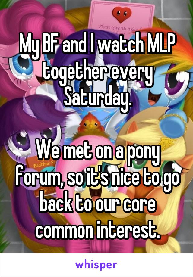 My BF and I watch MLP together every Saturday.

We met on a pony forum, so it's nice to go back to our core common interest.