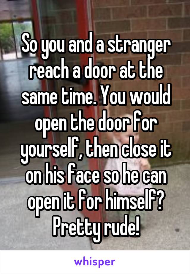 So you and a stranger reach a door at the same time. You would open the door for yourself, then close it on his face so he can open it for himself? Pretty rude!