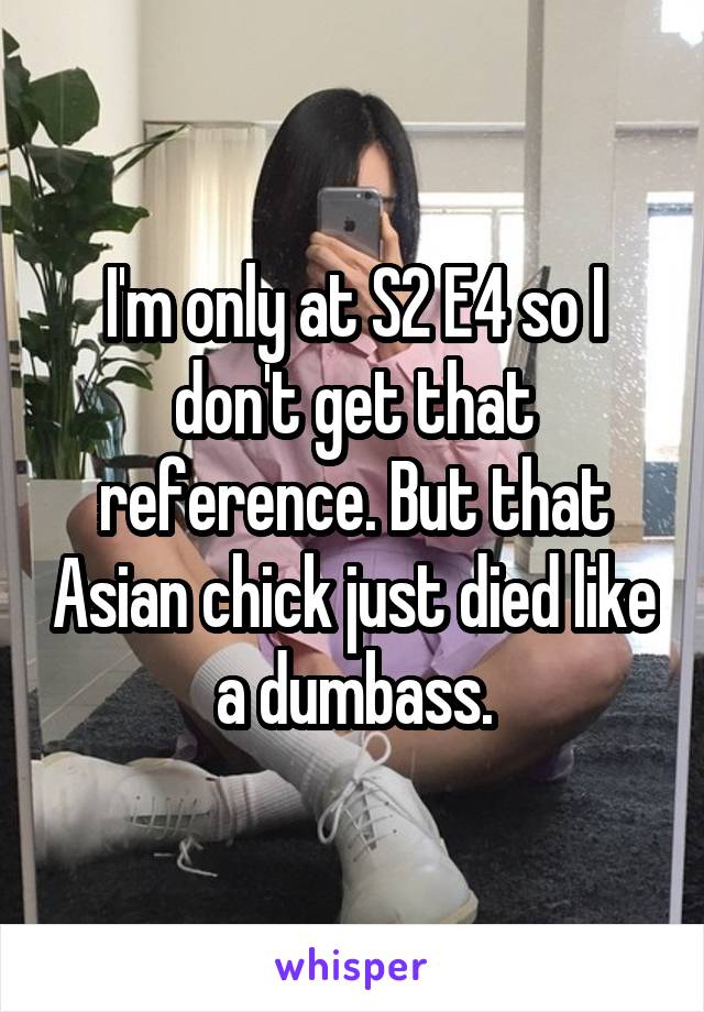 I'm only at S2 E4 so I don't get that reference. But that Asian chick just died like a dumbass.