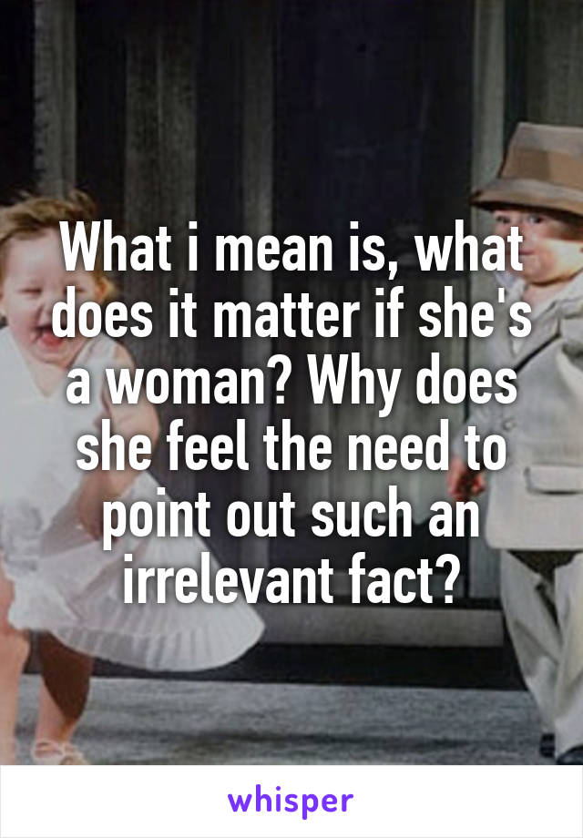 What i mean is, what does it matter if she's a woman? Why does she feel the need to point out such an irrelevant fact?