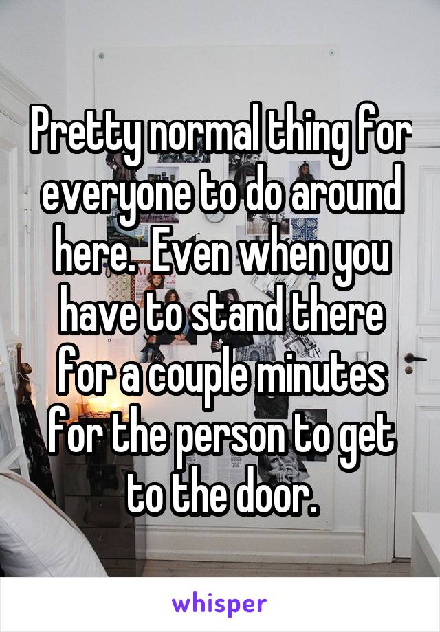 Pretty normal thing for everyone to do around here.  Even when you have to stand there for a couple minutes for the person to get to the door.