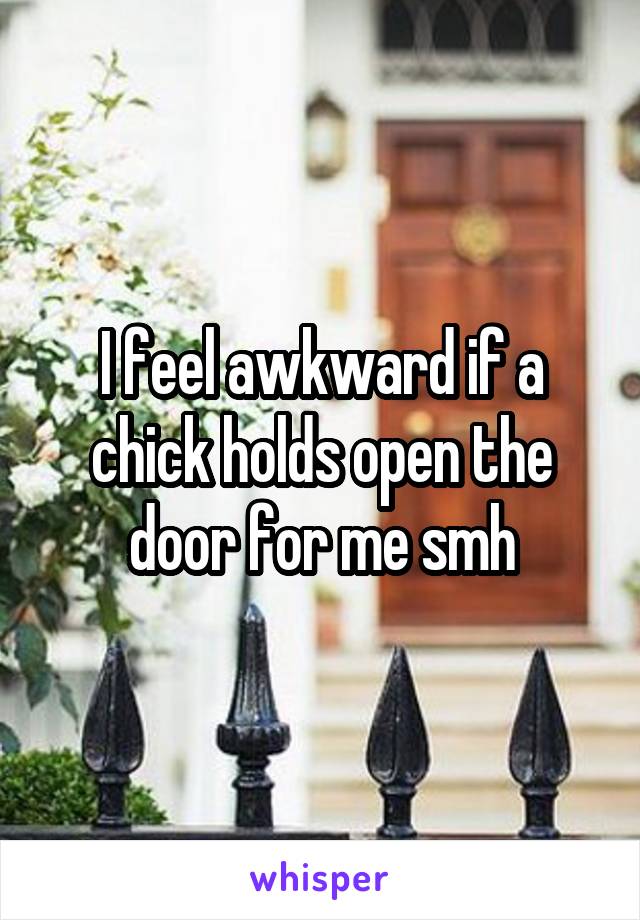 I feel awkward if a chick holds open the door for me smh