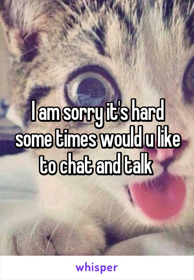 I am sorry it's hard some times would u like to chat and talk 