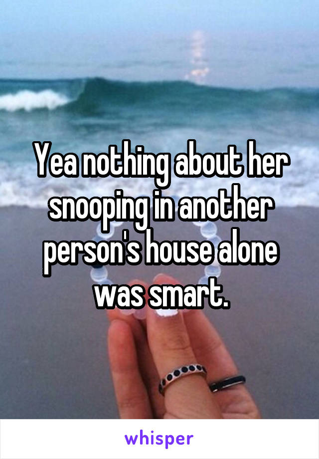 Yea nothing about her snooping in another person's house alone was smart.