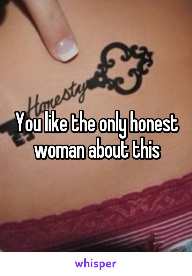 You like the only honest woman about this