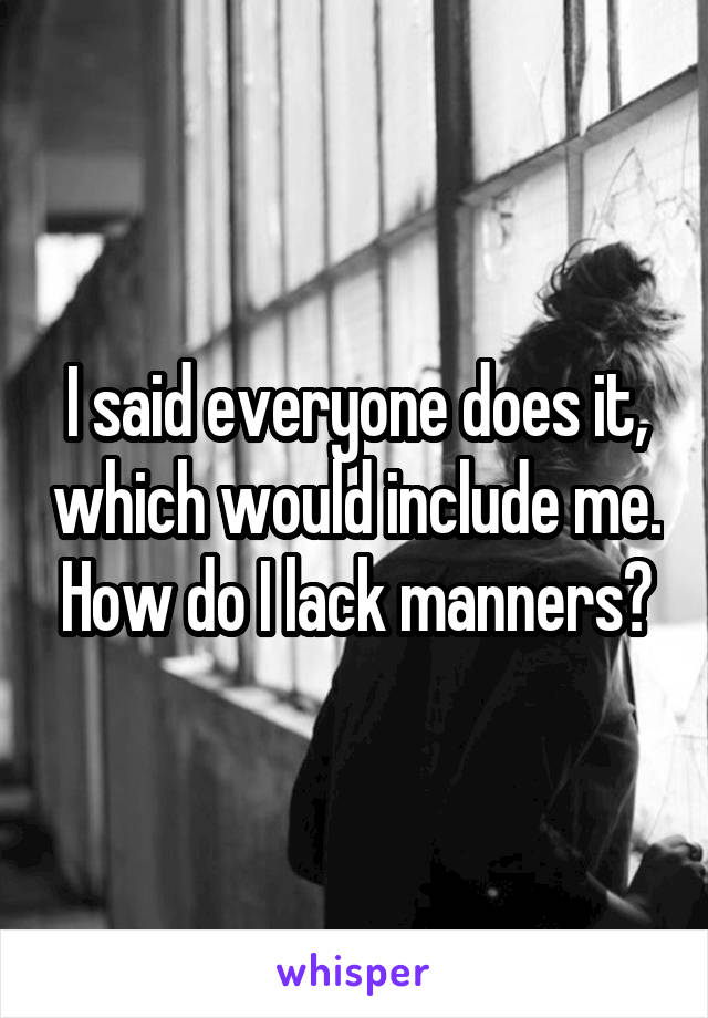 I said everyone does it, which would include me. How do I lack manners?