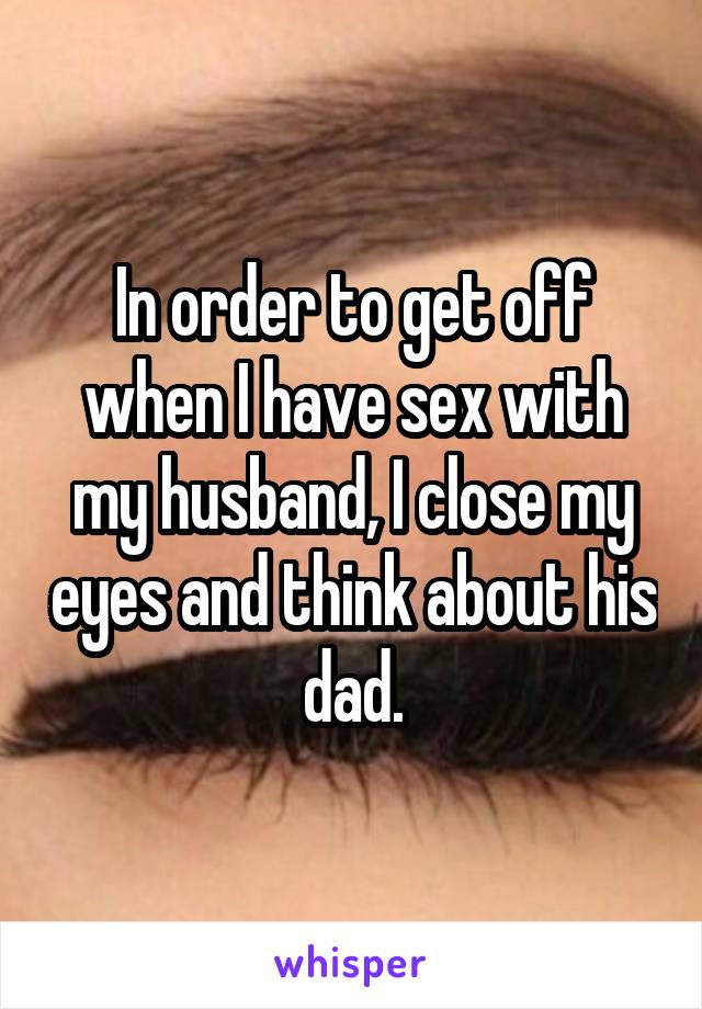 In order to get off when I have sex with my husband, I close my eyes and think about his dad.