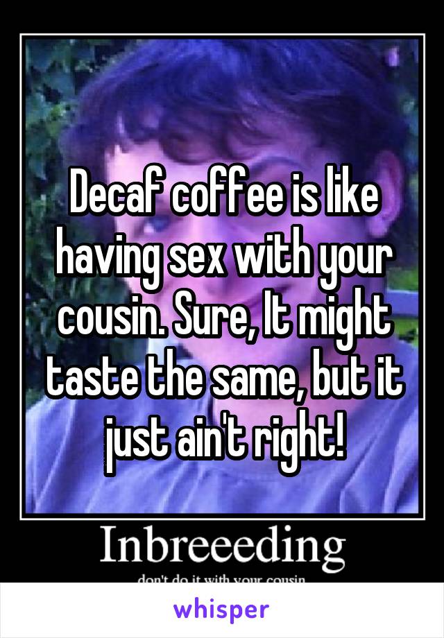 Decaf coffee is like having sex with your cousin. Sure, It might taste the same, but it just ain't right!