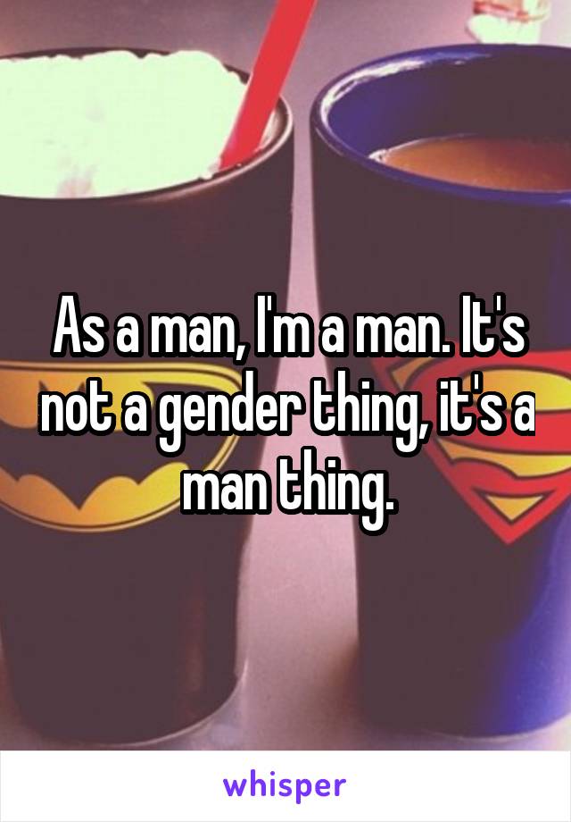 As a man, I'm a man. It's not a gender thing, it's a man thing.