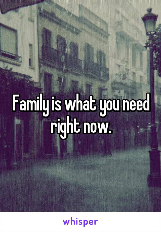 Family is what you need right now.