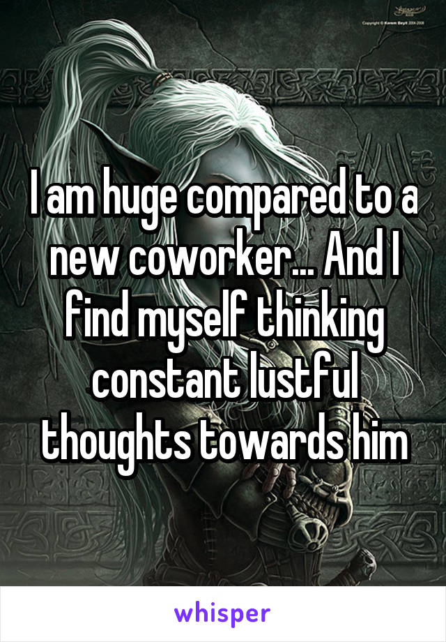 I am huge compared to a new coworker... And I find myself thinking constant lustful thoughts towards him