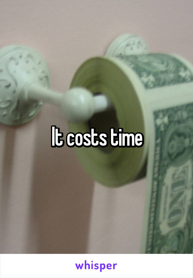 It costs time