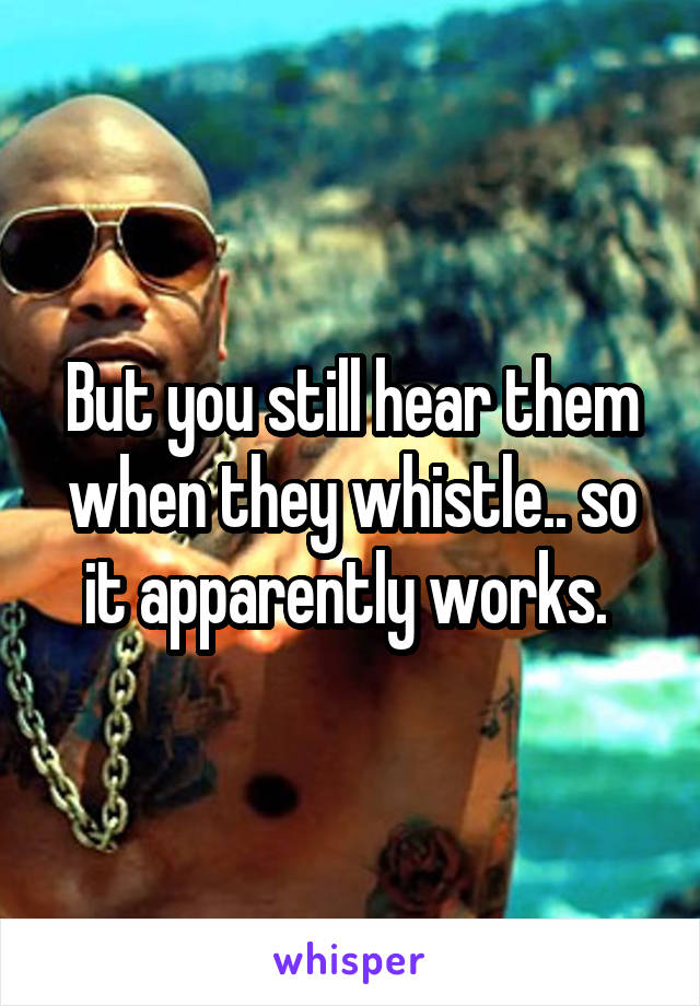 But you still hear them when they whistle.. so it apparently works. 