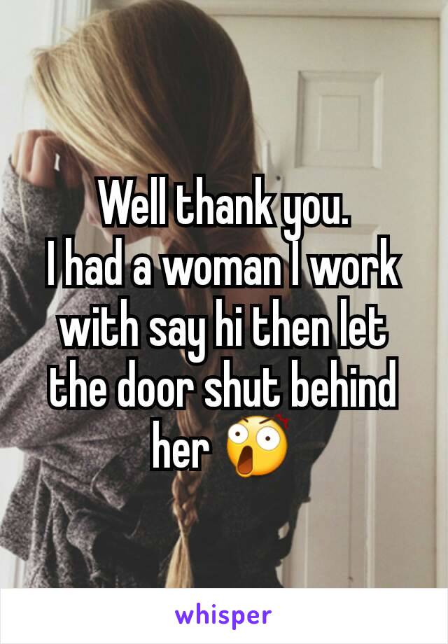 Well thank you.
I had a woman I work with say hi then let the door shut behind her 😲