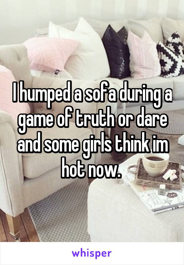 I humped a sofa during a game of truth or dare and some girls think im hot now. 