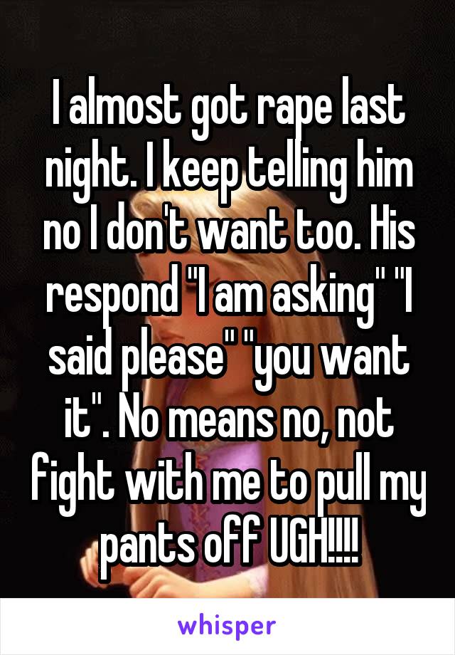 I almost got rape last night. I keep telling him no I don't want too. His respond "I am asking" "I said please" "you want it". No means no, not fight with me to pull my pants off UGH!!!!