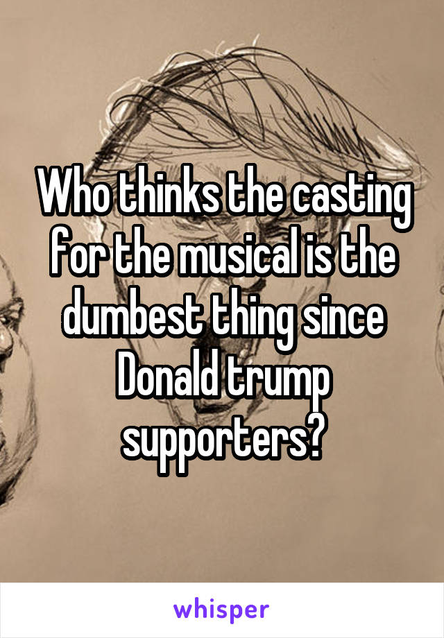 Who thinks the casting for the musical is the dumbest thing since Donald trump supporters?