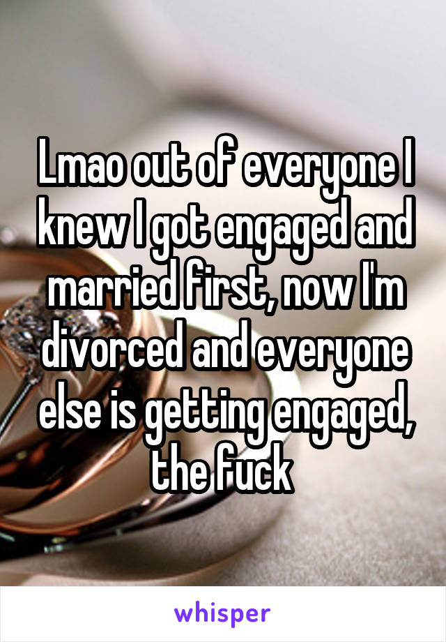 Lmao out of everyone I knew I got engaged and married first, now I'm divorced and everyone else is getting engaged, the fuck 