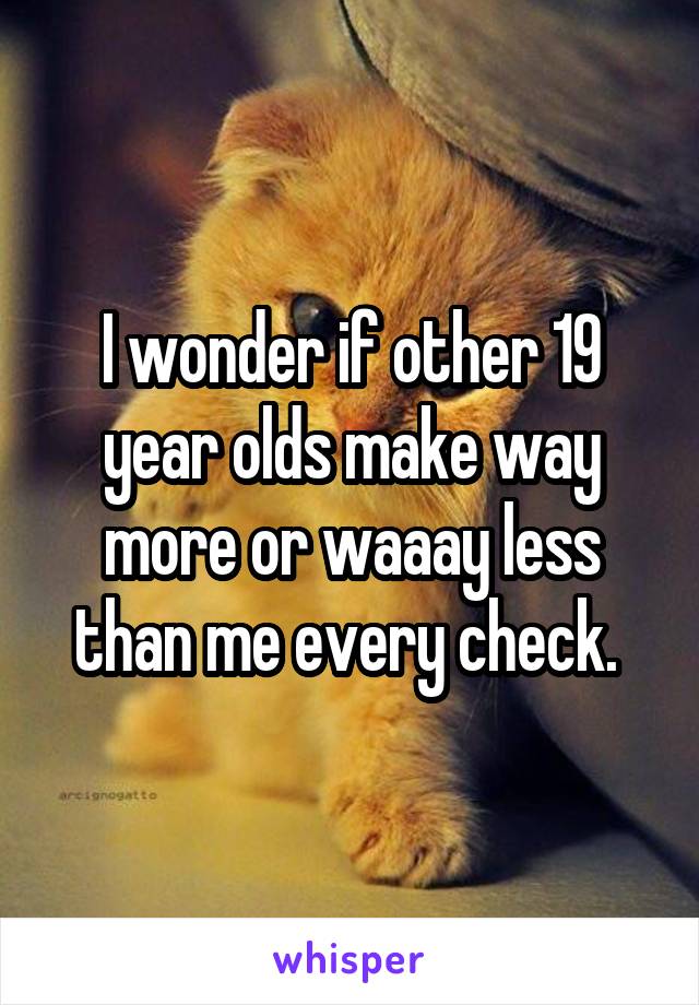 I wonder if other 19 year olds make way more or waaay less than me every check. 