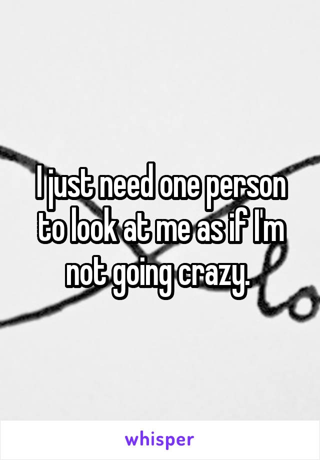I just need one person to look at me as if I'm not going crazy. 