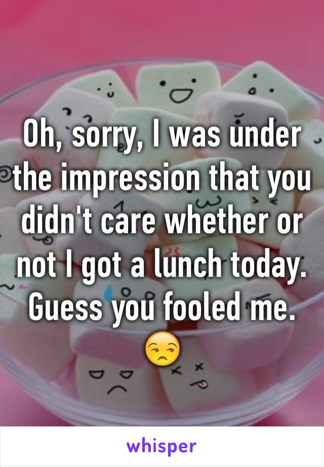 Oh, sorry, I was under the impression that you didn't care whether or not I got a lunch today. Guess you fooled me. 😒