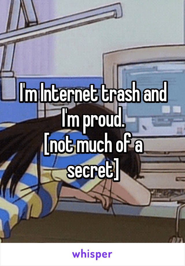 I'm Internet trash and I'm proud.
[not much of a secret]